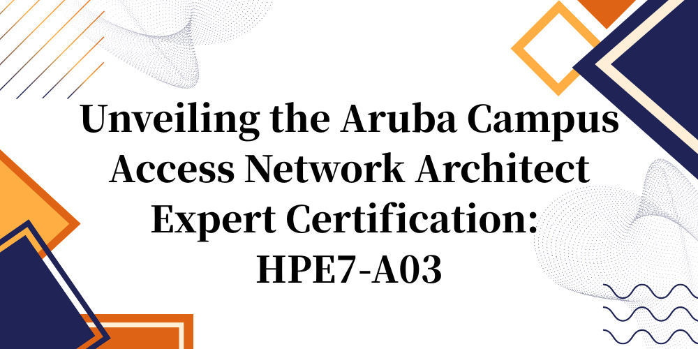 Unveiling the Aruba Campus Access Network Architect Expert Certification: HPE7-A03