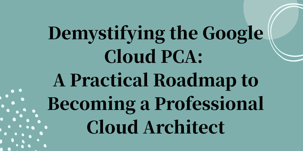 Demystifying the Google Cloud PCA: A Practical Roadmap to Becoming a Professional Cloud Architect